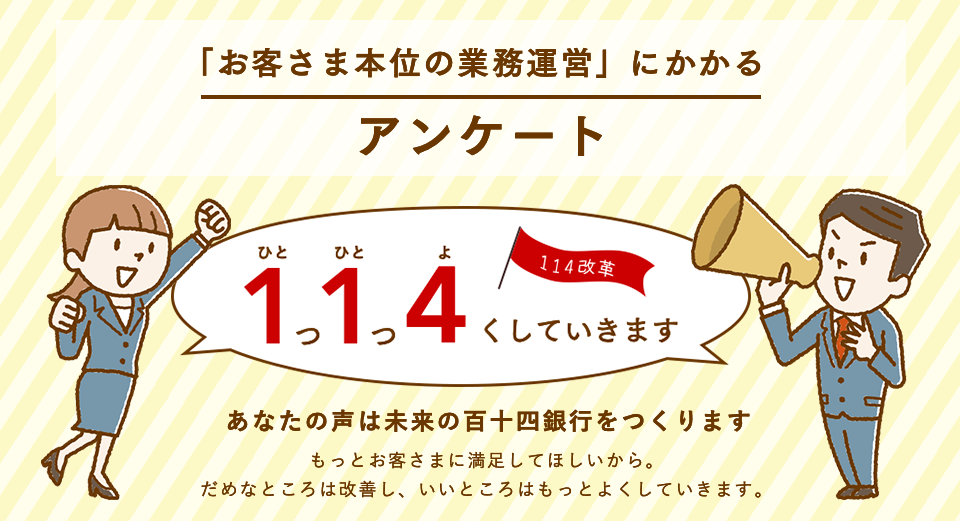 「お客さま本位の業務運営」にかかるアンケート 1つ1つ4くしていきます あなたの声は未来の百十四銀行をつくります もっとお客さまに満足してほしいから。だめなところは改善し、いいところはもっとよくしていきます。