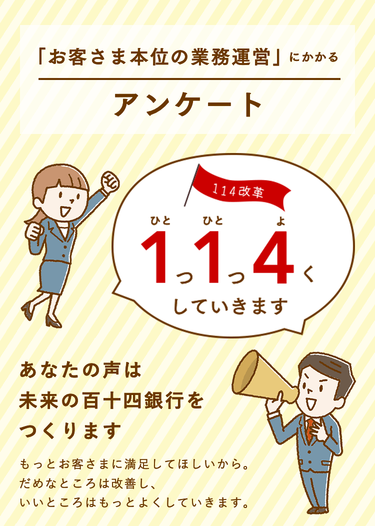 「お客さま本位の業務運営」にかかるアンケート 1つ1つ4くしていきます あなたの声は未来の百十四銀行をつくります もっとお客さまに満足してほしいから。だめなところは改善し、いいところはもっとよくしていきます。